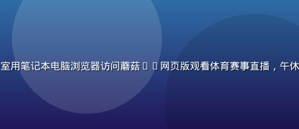 上班族在办公室用笔记本电脑浏览器访问蘑菇tv网页版观看体育赛事直播，午休时间轻松追赛